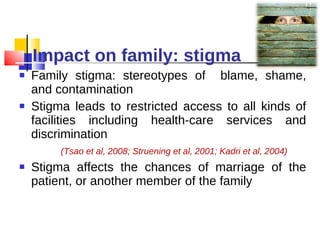 Impact on family: stigma Family stigma: stereotypes of  blame, shame, and contamination Stigma leads to restricted access to all kinds of facilities including health-care services and discrimination  (Tsao et al, 2008; Struening et al, 2001; Kadri et al, 2004) Stigma affects the chances of marriage of the patient, or another member of the family 
