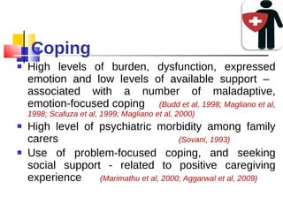 Coping High levels of burden, dysfunction, expressed emotion and low levels of available support –  associated with a number of maladaptive, emotion-focused coping  (Budd et al, 1998; Magliano et al, 1998; Scafuza et al, 1999; Magliano et al, 2000) High level of psychiatric morbidity among family carers  (Sovani, 1993) Use of problem-focused coping, and seeking social support - related to positive caregiving experience  (Marimathu et al, 2000; Aggarwal et al, 2009) 