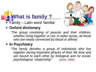 What is family ? Family – Latin word ‘familia’ Oxford dictionary “ The group consisting of parents and their children, whether living together or not; in wider sense, all those who are nearly connected by blood or affinity” In Psychiatry  “ The family denotes a group of individuals who live together during important phases of their life time and are bound to each other by biological and /or social, psychological  relationship”  (Sethi, 1989)  
