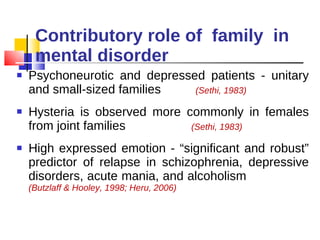 Contributory role of  family  in mental disorder Psychoneurotic and depressed patients - unitary and small-sized families  (Sethi, 1983) Hysteria is observed more commonly in females from joint families  (Sethi, 1983) High expressed emotion - “significant and robust” predictor of relapse in schizophrenia, depressive disorders, acute mania, and alcoholism  (Butzlaff & Hooley, 1998; Heru, 2006) 