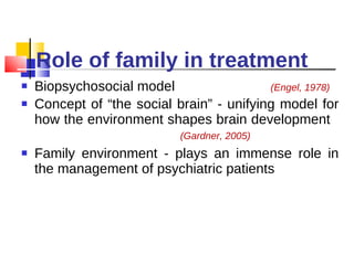 Role of family in treatment Biopsychosocial model  (Engel, 1978) Concept of “the social brain” - unifying model for how the environment shapes brain development  (Gardner, 2005) Family environment - plays an immense role in the management of psychiatric patients 