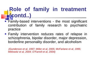 Role of family in treatment (contd..) Family-based interventions - the most significant contribution of family research to psychiatric practice Family intervention reduces rates of relapse in schizophrenia, bipolar disorder, major depression, borderline personality disorder, and alcoholism  (Gunderson et al, 1997; Miller et al, 2005; McFarlane et al, 1995; Miklowitz et al, 2004; O’Farrell et al, 2004) 
