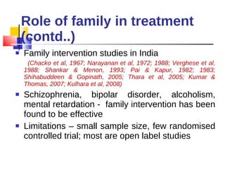 Role of family in treatment (contd..) Family intervention studies in India (Chacko et al, 1967; Narayanan et al, 1972; 1988; Verghese et al, 1988; Shankar & Menon, 1993; Pai & Kapur, 1982; 1983; Shihabuddeen & Gopinath, 2005; Thara et al, 2005; Kumar & Thomas, 2007; Kulhara et al, 2008) Schizophrenia, bipolar disorder, alcoholism, mental retardation -  family intervention has been found to be effective  Limitations – small sample size, few randomised controlled trial; most are open label studies 