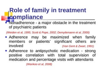 Role of family in treatment compliance Nonadherence - a major obstacle in the treatment of psychiatric patients  (Weiden et al, 1995; Scott & Pope, 2002; Demyttenaere et al, 2000) Adherence may be maximized when family members or patients’ significant others are involved  (Van Gent & Zwart, 1991) Adherence to antipsychotic medication - strong positive correlation with total supervision of medication and percentage visits with attendants  (Warikoo et al, 2008) 