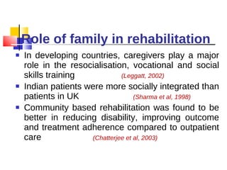 Role of family in rehabilitation In developing countries, caregivers play a major role in the resocialisation, vocational and social skills training  (Leggatt, 2002) Indian patients were more socially integrated than patients in UK  (Sharma et al, 1998) Community based rehabilitation was found to be better in reducing disability, improving outcome and treatment adherence compared to outpatient care  (Chatterjee et al, 2003)  