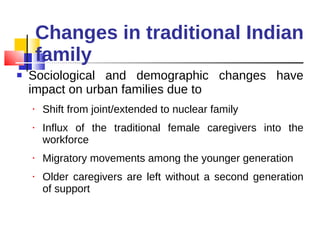 Changes in traditional Indian family Sociological and demographic changes have impact on urban families due to Shift from joint/extended to nuclear family Influx of the traditional female caregivers into the workforce Migratory movements among the younger generation Older caregivers are left without a second generation of support 
