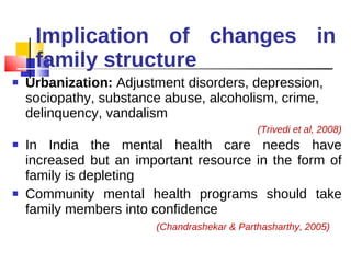 Implication of changes in family structure Urbanization:  Adjustment disorders, depression, sociopathy, substance abuse, alcoholism, crime,  delinquency, vandalism  (Trivedi et al, 2008) In India the mental health care needs have increased but an important resource in the form of family is depleting Community mental health programs should take family members into confidence  (Chandrashekar & Parthasharthy, 2005) 