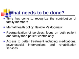 What needs to be done? Time has come to recognize the contribution of family members Mental health policy: flexible Vs dogmatic Reorganization of services: focus on both patient and family than patient centric only Access to better treatment including medications, psychosocial interventions and rehabilitation services  