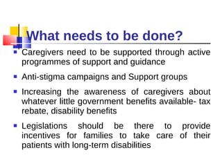 What needs to be done? Caregivers need to be supported through active programmes of support and guidance Anti-stigma campaigns and Support groups Increasing the awareness of caregivers about whatever little government benefits available- tax rebate, disability benefits Legislations should be there to provide incentives for families to take care of their patients with long-term disabilities 