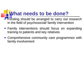 What needs to be done? Funding should be arranged to carry out research in the field of psychosocial/ family intervention Family interventions should focus on expanding training to patients and key relatives  Comprehensive community care programmes with family involvement 