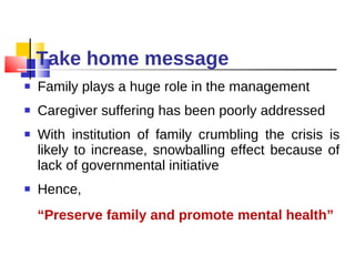 Take home message Family plays a huge role in the management Caregiver suffering has been poorly addressed With institution of family crumbling the crisis is likely to increase, snowballing effect because of lack of governmental initiative Hence,  “ Preserve family and promote mental health” 