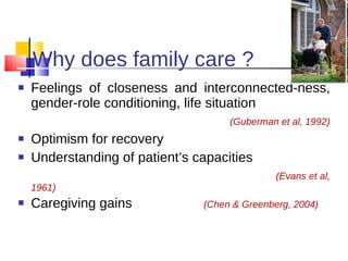 Why does family care ? Feelings of closeness and interconnected-ness, gender-role conditioning, life situation (Guberman et al, 1992) Optimism for recovery Understanding of patient’s capacities  (Evans et al, 1961) Caregiving gains   (Chen & Greenberg, 2004) 