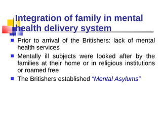 Integration of family in mental health delivery system Prior to arrival of the Britishers: lack of mental health services Mentally ill subjects were looked after by the families at their home or in religious institutions or roamed free The Britishers established  “Mental Asylums” 
