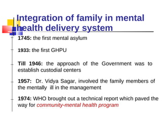 Integration of family in mental health delivery system 1745:  the first mental asylum Till 1946:  the approach of the Government was to establish custodial centers 1933:  the first GHPU 1957:  Dr. Vidya Sagar, involved the family members of the mentally  ill in the management 1974:  WHO brought out a technical report which paved the way for  community-mental health program 