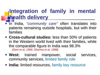 Integration of family in mental health delivery In India,  “community care”  often translates into patients remaining outside hospitals, but with their families Cross-cultural studies:  less than 50% of patients in the Western world lived with their families, while the comparable figure in India was 98.3%  (Dani et al, 1996; Sharma et al, 1998) West:  trained manpower, social services, community services,  limited family role India:  limited resources,  family key resource  