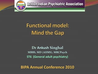 Functional model: Mind the Gap Dr AnkushSinghal MBBS, MD (AIIMS), MRCPsych ST6  (General adult psychiatry) BIPA Annual Conference 2010  