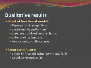 Qualitative resultsNeed of functional model: Unaware; divided opinions.to save money and/or time to reduce workload on consultantsto improve patient care.Service need, no clinical need.Long-term future:driven by financial issues, so will stay (2/3)would be reversed (1/3)