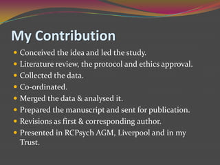 My ContributionConceived the idea and led the study.Literature review, the protocol and ethics approval. Collected the data. Co-ordinated.Merged the data & analysed it.Prepared the manuscript and sent for publication. Revisions as first & corresponding author.Presented in RCPsych AGM, Liverpool and in my Trust. 