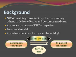 BackgroundNWW: enabling consultant psychiatrists, among others, to deliver effective and person-centred care.Acute care pathway – CRHT + In-patient.Functional model.Acute in-patient psychiatry – a subspecialty?Mind the gapCommunity consultantIn-patient consultantService user