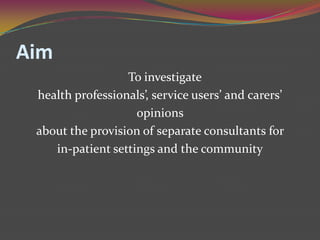 AimTo investigate health professionals’, service users’ and carers’ opinions about the provision of separate consultants for in-patient settings and the community