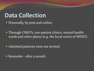 Data CollectionPersonally, by post and online.Through CMHTs, out-patient clinics, mental health wards and other places (e.g. the local centre of MIND).Admitted patients were not invited.Reminder - after a month.