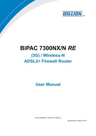 BiPAC 7300NX/N RE
   (3G) / Wireless-N
 ADSL2+ Firewall Router




      User Manual




     Version Released: 1.05 (FW: v2.02b-dj1)

                                               Last Revised on May 24, 2011
 