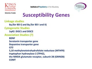 Linkage studies   6q (for BD I) and 8q (for BD I and II) Cytogenetic Studies   1q42: DISC1 and DISC2 Association Studies (?) BDNF Serotonin transporter gene Dopamine transporter gene  G72  5,10 methylenetetrahydrofolate reductase (MTHFR) tryptophan hydroxylase 2 (TPH2),  the NMDA glutamate receptor, subunit 2B (GRIN2B) COMT  Susceptibility Genes 