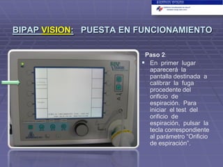 BIPAP VISION: PUESTA EN FUNCIONAMIENTO
Paso 2:
 En primer lugar
aparecerá la
pantalla destinada a
calibrar la fuga
procedente del
orificio de
espiración. Para
iniciar el test del
orificio de
espiración, pulsar la
tecla correspondiente
al parámetro “Orificio
de espiración”.

 
