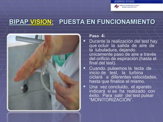BIPAP VISION: PUESTA EN FUNCIONAMIENTO
Paso 4:

 Durante la realización del test hay
que ocluir la salida de aire de
la tubuladura, dejando
únicamente paso de aire a través
del orificio de espiración (hasta el
final del test).
 Cuando pulsemos la tecla de
inicio de test, la turbina
ciclará a diferentes velocidades,
hasta que finalice el mismo.
 Una vez concluido, el aparato
indicará si se ha realizado con
éxito. Para salir del test pulsar
“MONITORIZACIÓN”.

 