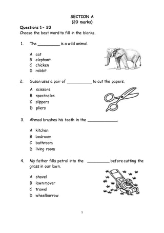 1
SECTION A
(20 marks)
Questions 1- 20
Choose the best word to fill in the blanks.
1. The _________ is a wild animal.
A cat
B elephant
C chicken
D rabbit
2. Susan uses a pair of __________ to cut the papers.
A scissors
B spectacles
C slippers
D pliers
3. Ahmad brushes his teeth in the ____________.
A kitchen
B bedroom
C bathroom
D living room
4. My father fills petrol into the _________ before cutting the
grass in our lawn.
A shovel
B lawn mover
C trowel
D wheelbarrow
 