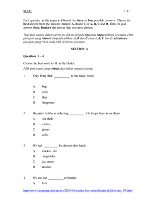 SULIT 014/1 
Each question in this paper is followed by three or four possible answers. Choose the 
best answer from the answers marked A, B and C or A, B, C and D. Then on your 
answer sheet, blacken the answer that you have chosen. 
Tiap-tiap soalan dalam kertas ini diikuti dengan tiga atau empat pilihan jawapan. Pilih 
jawapan yang terbaik daripada pilihan A, B dan C atau A, B, C dan D. Hitamkan 
jawapan yang telah anda pilih di kertas jawapan. 
SECTION A 
Questions 1 – 4 
Choose the best word to fill in the blanks. 
Pilih perkataan yang terbaik dan isikan tempat kosong. 
1 They bring their __________ to the music room. 
A bag 
B chair 
C flute 
D sharperner 
2 Hasyim’s hobby is collecting _________ . He keeps them in an album. 
A sea shells 
B clothes 
C gloves 
D coins 
3 We had _________ for dessert after lunch. 
A chicken rice 
B vegetables 
C ice-cream 
D noodles 
4 We use our __________ to breathe. 
A liver 
http://www.sistemguruonline.my/2014/10/soalan-kssr-peperiksaan-akhir-tahun_69.html 
 