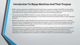 IntroductionTo Bipap Machines AndTheir Purpose
• BiPAP machines, also known as Bilevel Positive Airway Pressure machines available with BiPAP machine dealers,
have revolutionized the way we treat respiratory conditions. These devices are designed to provide targeted and
personalized airway support, offering relief to individuals with various breathing difficulties.
• The primary purpose of BiPAP machines is to assist individuals who have trouble breathing on their own,
particularly those diagnosed with sleep apnea, chronic obstructive pulmonary disease (COPD), or other respiratory
disorders.
• BiPAP machines offer a range of benefits that extend beyond improving sleep quality. By ensuring a consistent
flow of air into the lungs, these devices help to alleviate symptoms such as snoring, daytime fatigue, and morning
headaches. Moreover, BiPAP therapy can also enhance overall oxygenation, reduce the workload on the heart,
and improve respiratory muscle strength.
• These machines are not only used in medical facilities but are also available for home use, allowing individuals to
receive the necessary respiratory support in the comfort of their own surroundings. With advancements in
technology, modern BiPAP machines are compact, portable, and equipped with various features to enhance user
experience, such as adjustable pressure settings, humidification systems, and even data tracking capabilities.
•
 