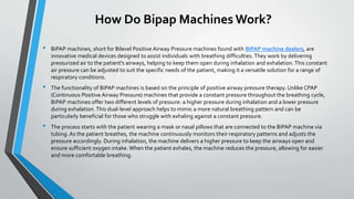 How Do Bipap Machines Work?
• BiPAP machines, short for Bilevel Positive Airway Pressure machines found with BiPAP machine dealers, are
innovative medical devices designed to assist individuals with breathing difficulties. They work by delivering
pressurized air to the patient's airways, helping to keep them open during inhalation and exhalation.This constant
air pressure can be adjusted to suit the specific needs of the patient, making it a versatile solution for a range of
respiratory conditions.
• The functionality of BiPAP machines is based on the principle of positive airway pressure therapy. Unlike CPAP
(Continuous Positive Airway Pressure) machines that provide a constant pressure throughout the breathing cycle,
BiPAP machines offer two different levels of pressure: a higher pressure during inhalation and a lower pressure
during exhalation. This dual-level approach helps to mimic a more natural breathing pattern and can be
particularly beneficial for those who struggle with exhaling against a constant pressure.
• The process starts with the patient wearing a mask or nasal pillows that are connected to the BiPAP machine via
tubing. As the patient breathes, the machine continuously monitors their respiratory patterns and adjusts the
pressure accordingly. During inhalation, the machine delivers a higher pressure to keep the airways open and
ensure sufficient oxygen intake. When the patient exhales, the machine reduces the pressure, allowing for easier
and more comfortable breathing.
 