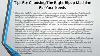 Tips For ChoosingThe Right Bipap Machine
ForYour Needs
• Choosing the right BiPAP machine is crucial for ensuring optimal respiratory support and comfort. With a wide
range of options available in the market, it can be overwhelming to make the right decision. However, by
considering a few key factors, you can find the perfect BiPAP machine to meet your specific needs.
• Firstly, it is essential to consult with your healthcare provider or respiratory therapist.They will assess your
medical condition, breathing patterns, and specific requirements to guide you in selecting the most suitable BiPAP
machine. Their expertise and professional advice will ensure that you choose a machine that caters to your unique
needs and guarantees effective treatment.
• Next, consider the machine's features and settings. Look for a BiPAP machine that offers customizable pressure
settings to cater to your individual respiratory needs. Some machines come with advanced features like auto-
adjusting pressure, humidification capabilities, and data tracking functionalities. These additional features can
greatly enhance your comfort and overall treatment experience.
• Weight and portability are also important factors to consider, especially if you lead an active lifestyle or frequently
travel. Opt for a lightweight and compact BiPAP machine that is easy to carry and transport without
compromising on performance. Additionally, noise levels can significantly impact your sleep quality. Look for a
machine that operates quietly, allowing you to sleep peacefully without disturbances.
• Another crucial aspect is the mask interface. Different individuals have different preferences when it comes to
masks – nasal masks, full-face masks, or nasal pillows. Ensure that the BiPAP machine you choose is compatible
with the mask interface that suits you best. A comfortable and well-fitting mask is essential for effective therapy
and uninterrupted sleep.
 