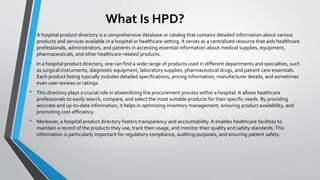 What Is HPD?
• A hospital product directory is a comprehensive database or catalog that contains detailed information about various
products and services available in a hospital or healthcare setting. It serves as a centralized resource that aids healthcare
professionals, administrators, and patients in accessing essential information about medical supplies, equipment,
pharmaceuticals, and other healthcare-related products.
• In a hospital product directory, one can find a wide range of products used in different departments and specialties, such
as surgical instruments, diagnostic equipment, laboratory supplies, pharmaceutical drugs, and patient care essentials.
Each product listing typically includes detailed specifications, pricing information, manufacturer details, and sometimes
even user reviews or ratings.
• This directory plays a crucial role in streamlining the procurement process within a hospital. It allows healthcare
professionals to easily search, compare, and select the most suitable products for their specific needs. By providing
accurate and up-to-date information, it helps in optimizing inventory management, ensuring product availability, and
promoting cost-efficiency.
• Moreover, a hospital product directory fosters transparency and accountability. It enables healthcare facilities to
maintain a record of the products they use, track their usage, and monitor their quality and safety standards. This
information is particularly important for regulatory compliance, auditing purposes, and ensuring patient safety.
 