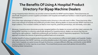 The Benefits Of Using A Hospital Product
Directory For Bipap Machine Dealers
• Using a hospital product directory can provide numerous benefits for BiPAP machine dealers. These directories are
specifically designed to connect suppliers and dealers with hospitals and healthcare facilities in need of specific products
and equipment.
• One of the major advantages of utilizing a hospital product directory is the wide reach it offers. These directories often
have a vast network of hospitals and healthcare providers listed, allowing dealers to showcase their BiPAP machines to a
larger audience. This increased visibility can lead to more inquiries, potential partnerships, and ultimately, more sales.
• Moreover, hospital product directories provide a targeted platform for dealers to connect with their ideal customers. By
listing BiPAP machines in a directory specifically designed for hospital products, dealers can ensure that they are
reaching the right audience – healthcare professionals and facilities in need of respiratory equipment.This focused
approach increases the chances of generating qualified leads and conversions.
• Another benefit of using a hospital product directory is the convenience it offers to both dealers and hospitals. Dealers
can easily showcase their BiPAP machines, providing detailed product information, specifications, and pricing. On the
other hand, hospitals can easily browse through the directory, compare different offerings, and directly contact BiPAP
machine dealers for further inquiries or purchases.This streamlined process saves both parties time and effort,
facilitating faster transactions.
 