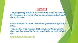 BIPARD
The full form of BIPARD is Bihar Institute of Public And Rural
Development. It is established as an autonomous body under
the society act.
It is established in order to train the government officials of
Bihar.
The schedule is so rigorous that one should follow during
their training should be further carried during their official
life.
http://bipard.bihar.gov.in/
 