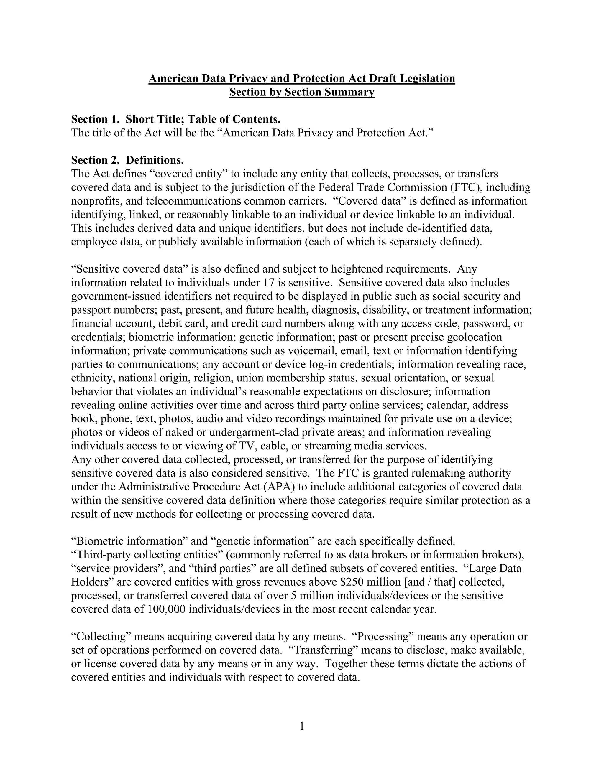 1
American Data Privacy and Protection Act Draft Legislation
Section by Section Summary
Section 1. Short Title; Table of Contents.
The title of the Act will be the “American Data Privacy and Protection Act.”
Section 2. Definitions.
The Act defines “covered entity” to include any entity that collects, processes, or transfers
covered data and is subject to the jurisdiction of the Federal Trade Commission (FTC), including
nonprofits, and telecommunications common carriers. “Covered data” is defined as information
identifying, linked, or reasonably linkable to an individual or device linkable to an individual.
This includes derived data and unique identifiers, but does not include de-identified data,
employee data, or publicly available information (each of which is separately defined).
“Sensitive covered data” is also defined and subject to heightened requirements. Any
information related to individuals under 17 is sensitive. Sensitive covered data also includes
government-issued identifiers not required to be displayed in public such as social security and
passport numbers; past, present, and future health, diagnosis, disability, or treatment information;
financial account, debit card, and credit card numbers along with any access code, password, or
credentials; biometric information; genetic information; past or present precise geolocation
information; private communications such as voicemail, email, text or information identifying
parties to communications; any account or device log-in credentials; information revealing race,
ethnicity, national origin, religion, union membership status, sexual orientation, or sexual
behavior that violates an individual’s reasonable expectations on disclosure; information
revealing online activities over time and across third party online services; calendar, address
book, phone, text, photos, audio and video recordings maintained for private use on a device;
photos or videos of naked or undergarment-clad private areas; and information revealing
individuals access to or viewing of TV, cable, or streaming media services.
Any other covered data collected, processed, or transferred for the purpose of identifying
sensitive covered data is also considered sensitive. The FTC is granted rulemaking authority
under the Administrative Procedure Act (APA) to include additional categories of covered data
within the sensitive covered data definition where those categories require similar protection as a
result of new methods for collecting or processing covered data.
“Biometric information” and “genetic information” are each specifically defined.
“Third-party collecting entities” (commonly referred to as data brokers or information brokers),
“service providers”, and “third parties” are all defined subsets of covered entities. “Large Data
Holders” are covered entities with gross revenues above $250 million [and / that] collected,
processed, or transferred covered data of over 5 million individuals/devices or the sensitive
covered data of 100,000 individuals/devices in the most recent calendar year.
“Collecting” means acquiring covered data by any means. “Processing” means any operation or
set of operations performed on covered data. “Transferring” means to disclose, make available,
or license covered data by any means or in any way. Together these terms dictate the actions of
covered entities and individuals with respect to covered data.
 