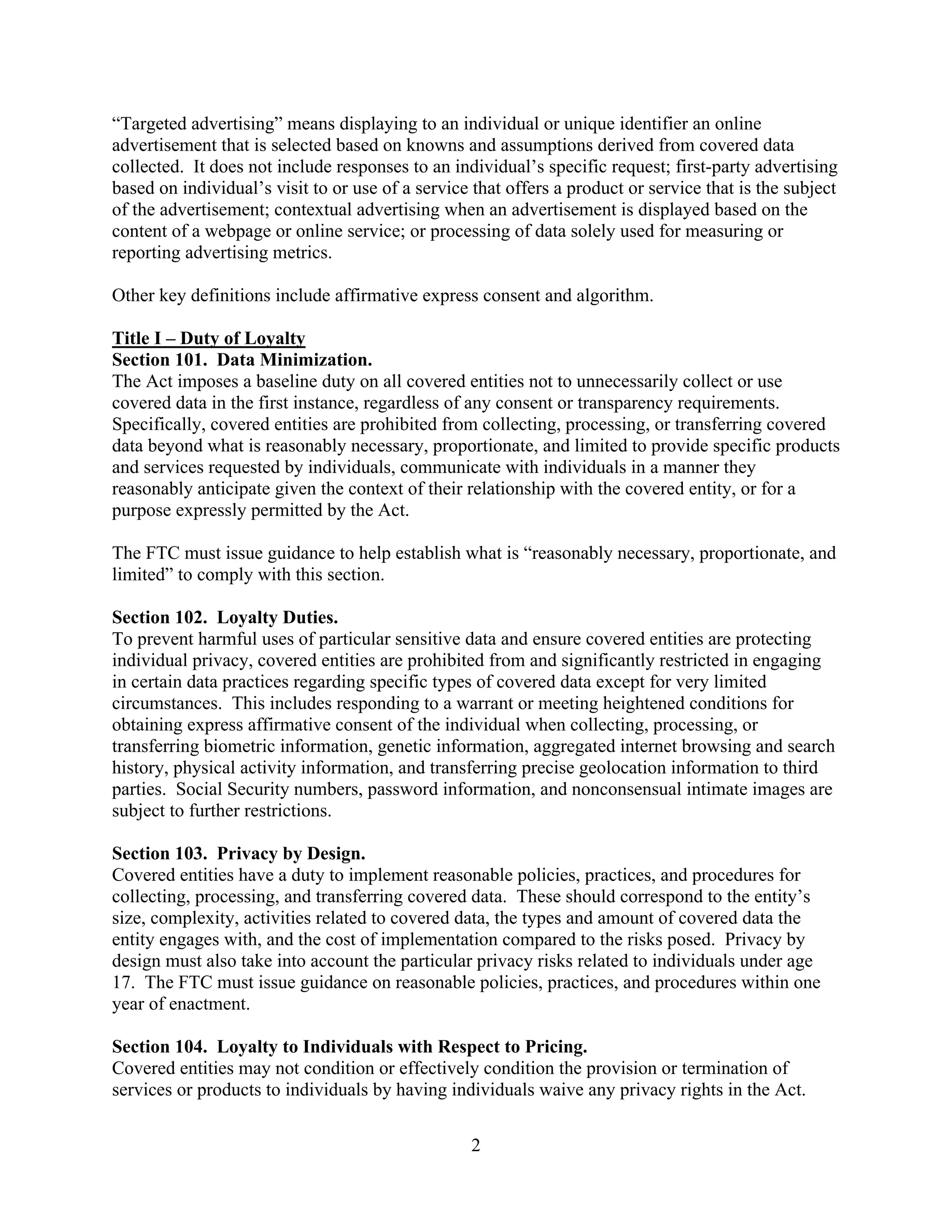 2
“Targeted advertising” means displaying to an individual or unique identifier an online
advertisement that is selected based on knowns and assumptions derived from covered data
collected. It does not include responses to an individual’s specific request; first-party advertising
based on individual’s visit to or use of a service that offers a product or service that is the subject
of the advertisement; contextual advertising when an advertisement is displayed based on the
content of a webpage or online service; or processing of data solely used for measuring or
reporting advertising metrics.
Other key definitions include affirmative express consent and algorithm.
Title I – Duty of Loyalty
Section 101. Data Minimization.
The Act imposes a baseline duty on all covered entities not to unnecessarily collect or use
covered data in the first instance, regardless of any consent or transparency requirements.
Specifically, covered entities are prohibited from collecting, processing, or transferring covered
data beyond what is reasonably necessary, proportionate, and limited to provide specific products
and services requested by individuals, communicate with individuals in a manner they
reasonably anticipate given the context of their relationship with the covered entity, or for a
purpose expressly permitted by the Act.
The FTC must issue guidance to help establish what is “reasonably necessary, proportionate, and
limited” to comply with this section.
Section 102. Loyalty Duties.
To prevent harmful uses of particular sensitive data and ensure covered entities are protecting
individual privacy, covered entities are prohibited from and significantly restricted in engaging
in certain data practices regarding specific types of covered data except for very limited
circumstances. This includes responding to a warrant or meeting heightened conditions for
obtaining express affirmative consent of the individual when collecting, processing, or
transferring biometric information, genetic information, aggregated internet browsing and search
history, physical activity information, and transferring precise geolocation information to third
parties. Social Security numbers, password information, and nonconsensual intimate images are
subject to further restrictions.
Section 103. Privacy by Design.
Covered entities have a duty to implement reasonable policies, practices, and procedures for
collecting, processing, and transferring covered data. These should correspond to the entity’s
size, complexity, activities related to covered data, the types and amount of covered data the
entity engages with, and the cost of implementation compared to the risks posed. Privacy by
design must also take into account the particular privacy risks related to individuals under age
17. The FTC must issue guidance on reasonable policies, practices, and procedures within one
year of enactment.
Section 104. Loyalty to Individuals with Respect to Pricing.
Covered entities may not condition or effectively condition the provision or termination of
services or products to individuals by having individuals waive any privacy rights in the Act.
 