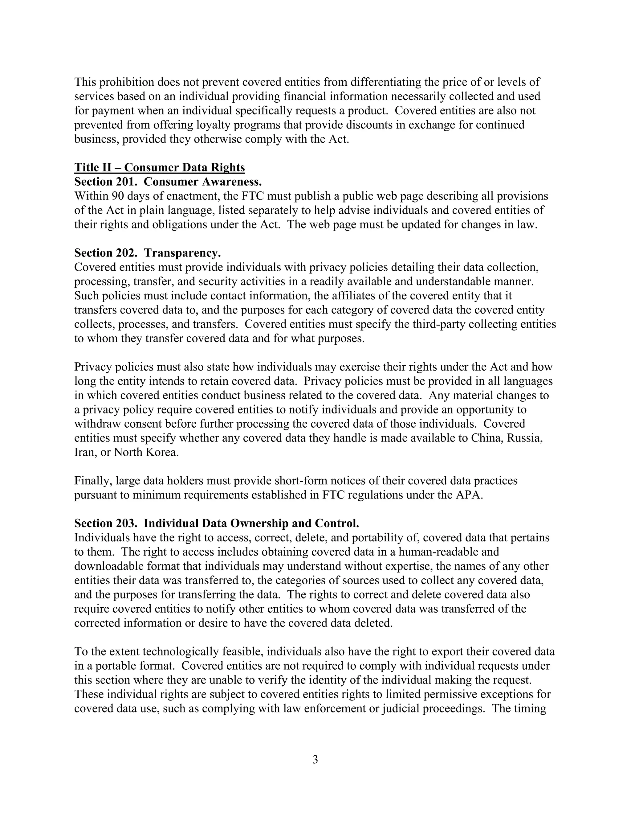 3
This prohibition does not prevent covered entities from differentiating the price of or levels of
services based on an individual providing financial information necessarily collected and used
for payment when an individual specifically requests a product. Covered entities are also not
prevented from offering loyalty programs that provide discounts in exchange for continued
business, provided they otherwise comply with the Act.
Title II – Consumer Data Rights
Section 201. Consumer Awareness.
Within 90 days of enactment, the FTC must publish a public web page describing all provisions
of the Act in plain language, listed separately to help advise individuals and covered entities of
their rights and obligations under the Act. The web page must be updated for changes in law.
Section 202. Transparency.
Covered entities must provide individuals with privacy policies detailing their data collection,
processing, transfer, and security activities in a readily available and understandable manner.
Such policies must include contact information, the affiliates of the covered entity that it
transfers covered data to, and the purposes for each category of covered data the covered entity
collects, processes, and transfers. Covered entities must specify the third-party collecting entities
to whom they transfer covered data and for what purposes.
Privacy policies must also state how individuals may exercise their rights under the Act and how
long the entity intends to retain covered data. Privacy policies must be provided in all languages
in which covered entities conduct business related to the covered data. Any material changes to
a privacy policy require covered entities to notify individuals and provide an opportunity to
withdraw consent before further processing the covered data of those individuals. Covered
entities must specify whether any covered data they handle is made available to China, Russia,
Iran, or North Korea.
Finally, large data holders must provide short-form notices of their covered data practices
pursuant to minimum requirements established in FTC regulations under the APA.
Section 203. Individual Data Ownership and Control.
Individuals have the right to access, correct, delete, and portability of, covered data that pertains
to them. The right to access includes obtaining covered data in a human-readable and
downloadable format that individuals may understand without expertise, the names of any other
entities their data was transferred to, the categories of sources used to collect any covered data,
and the purposes for transferring the data. The rights to correct and delete covered data also
require covered entities to notify other entities to whom covered data was transferred of the
corrected information or desire to have the covered data deleted.
To the extent technologically feasible, individuals also have the right to export their covered data
in a portable format. Covered entities are not required to comply with individual requests under
this section where they are unable to verify the identity of the individual making the request.
These individual rights are subject to covered entities rights to limited permissive exceptions for
covered data use, such as complying with law enforcement or judicial proceedings. The timing
 