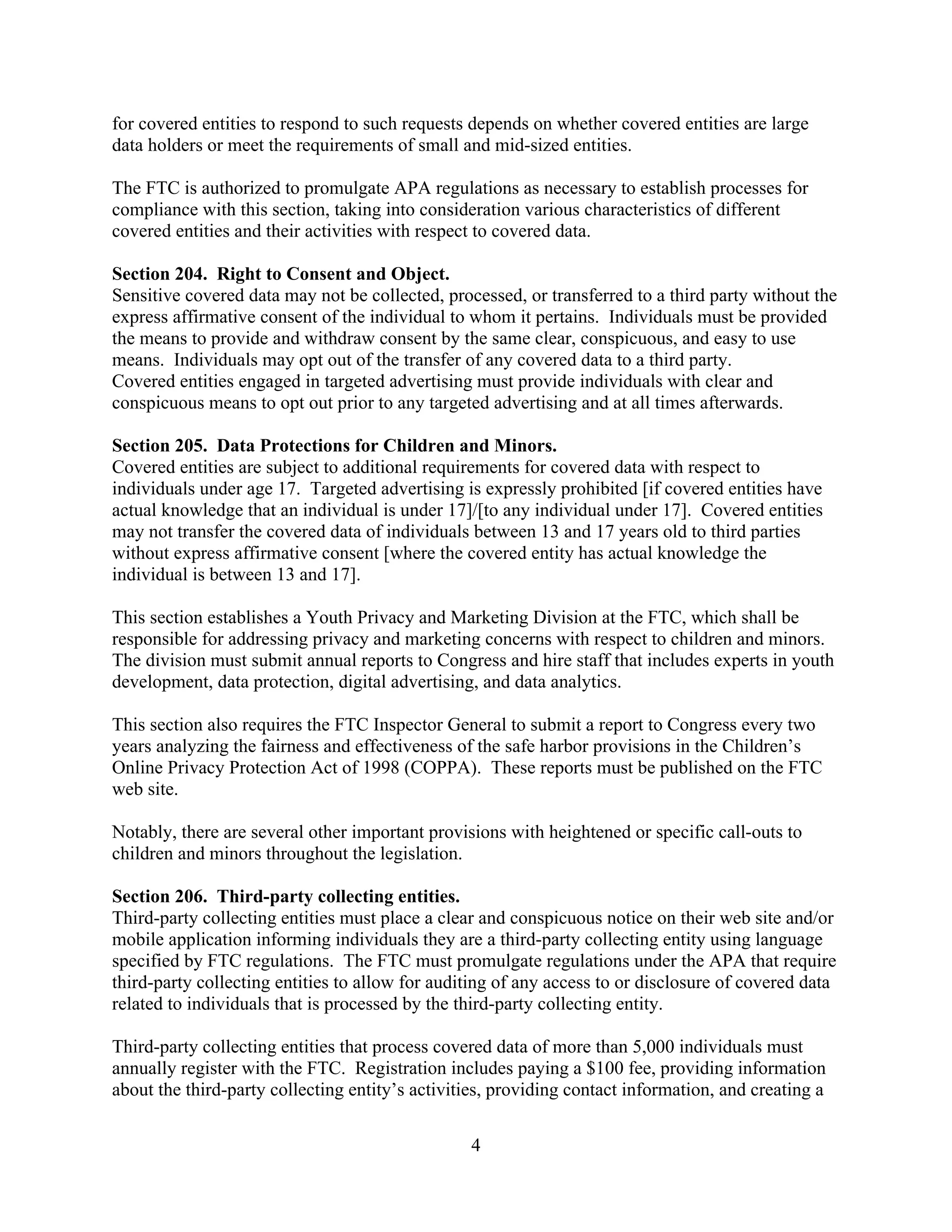 4
for covered entities to respond to such requests depends on whether covered entities are large
data holders or meet the requirements of small and mid-sized entities.
The FTC is authorized to promulgate APA regulations as necessary to establish processes for
compliance with this section, taking into consideration various characteristics of different
covered entities and their activities with respect to covered data.
Section 204. Right to Consent and Object.
Sensitive covered data may not be collected, processed, or transferred to a third party without the
express affirmative consent of the individual to whom it pertains. Individuals must be provided
the means to provide and withdraw consent by the same clear, conspicuous, and easy to use
means. Individuals may opt out of the transfer of any covered data to a third party.
Covered entities engaged in targeted advertising must provide individuals with clear and
conspicuous means to opt out prior to any targeted advertising and at all times afterwards.
Section 205. Data Protections for Children and Minors.
Covered entities are subject to additional requirements for covered data with respect to
individuals under age 17. Targeted advertising is expressly prohibited [if covered entities have
actual knowledge that an individual is under 17]/[to any individual under 17]. Covered entities
may not transfer the covered data of individuals between 13 and 17 years old to third parties
without express affirmative consent [where the covered entity has actual knowledge the
individual is between 13 and 17].
This section establishes a Youth Privacy and Marketing Division at the FTC, which shall be
responsible for addressing privacy and marketing concerns with respect to children and minors.
The division must submit annual reports to Congress and hire staff that includes experts in youth
development, data protection, digital advertising, and data analytics.
This section also requires the FTC Inspector General to submit a report to Congress every two
years analyzing the fairness and effectiveness of the safe harbor provisions in the Children’s
Online Privacy Protection Act of 1998 (COPPA). These reports must be published on the FTC
web site.
Notably, there are several other important provisions with heightened or specific call-outs to
children and minors throughout the legislation.
Section 206. Third-party collecting entities.
Third-party collecting entities must place a clear and conspicuous notice on their web site and/or
mobile application informing individuals they are a third-party collecting entity using language
specified by FTC regulations. The FTC must promulgate regulations under the APA that require
third-party collecting entities to allow for auditing of any access to or disclosure of covered data
related to individuals that is processed by the third-party collecting entity.
Third-party collecting entities that process covered data of more than 5,000 individuals must
annually register with the FTC. Registration includes paying a $100 fee, providing information
about the third-party collecting entity’s activities, providing contact information, and creating a
 