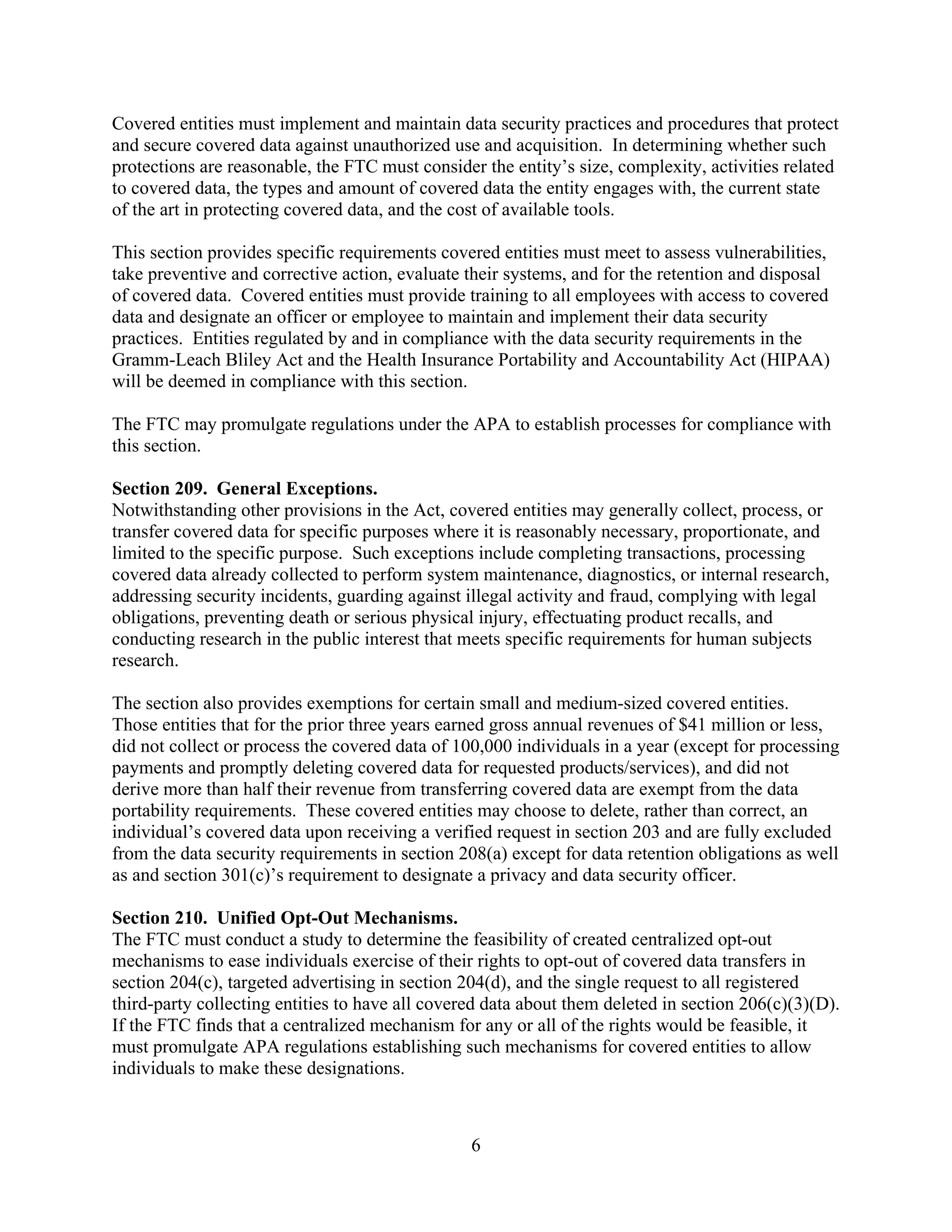 6
Covered entities must implement and maintain data security practices and procedures that protect
and secure covered data against unauthorized use and acquisition. In determining whether such
protections are reasonable, the FTC must consider the entity’s size, complexity, activities related
to covered data, the types and amount of covered data the entity engages with, the current state
of the art in protecting covered data, and the cost of available tools.
This section provides specific requirements covered entities must meet to assess vulnerabilities,
take preventive and corrective action, evaluate their systems, and for the retention and disposal
of covered data. Covered entities must provide training to all employees with access to covered
data and designate an officer or employee to maintain and implement their data security
practices. Entities regulated by and in compliance with the data security requirements in the
Gramm-Leach Bliley Act and the Health Insurance Portability and Accountability Act (HIPAA)
will be deemed in compliance with this section.
The FTC may promulgate regulations under the APA to establish processes for compliance with
this section.
Section 209. General Exceptions.
Notwithstanding other provisions in the Act, covered entities may generally collect, process, or
transfer covered data for specific purposes where it is reasonably necessary, proportionate, and
limited to the specific purpose. Such exceptions include completing transactions, processing
covered data already collected to perform system maintenance, diagnostics, or internal research,
addressing security incidents, guarding against illegal activity and fraud, complying with legal
obligations, preventing death or serious physical injury, effectuating product recalls, and
conducting research in the public interest that meets specific requirements for human subjects
research.
The section also provides exemptions for certain small and medium-sized covered entities.
Those entities that for the prior three years earned gross annual revenues of $41 million or less,
did not collect or process the covered data of 100,000 individuals in a year (except for processing
payments and promptly deleting covered data for requested products/services), and did not
derive more than half their revenue from transferring covered data are exempt from the data
portability requirements. These covered entities may choose to delete, rather than correct, an
individual’s covered data upon receiving a verified request in section 203 and are fully excluded
from the data security requirements in section 208(a) except for data retention obligations as well
as and section 301(c)’s requirement to designate a privacy and data security officer.
Section 210. Unified Opt-Out Mechanisms.
The FTC must conduct a study to determine the feasibility of created centralized opt-out
mechanisms to ease individuals exercise of their rights to opt-out of covered data transfers in
section 204(c), targeted advertising in section 204(d), and the single request to all registered
third-party collecting entities to have all covered data about them deleted in section 206(c)(3)(D).
If the FTC finds that a centralized mechanism for any or all of the rights would be feasible, it
must promulgate APA regulations establishing such mechanisms for covered entities to allow
individuals to make these designations.
 