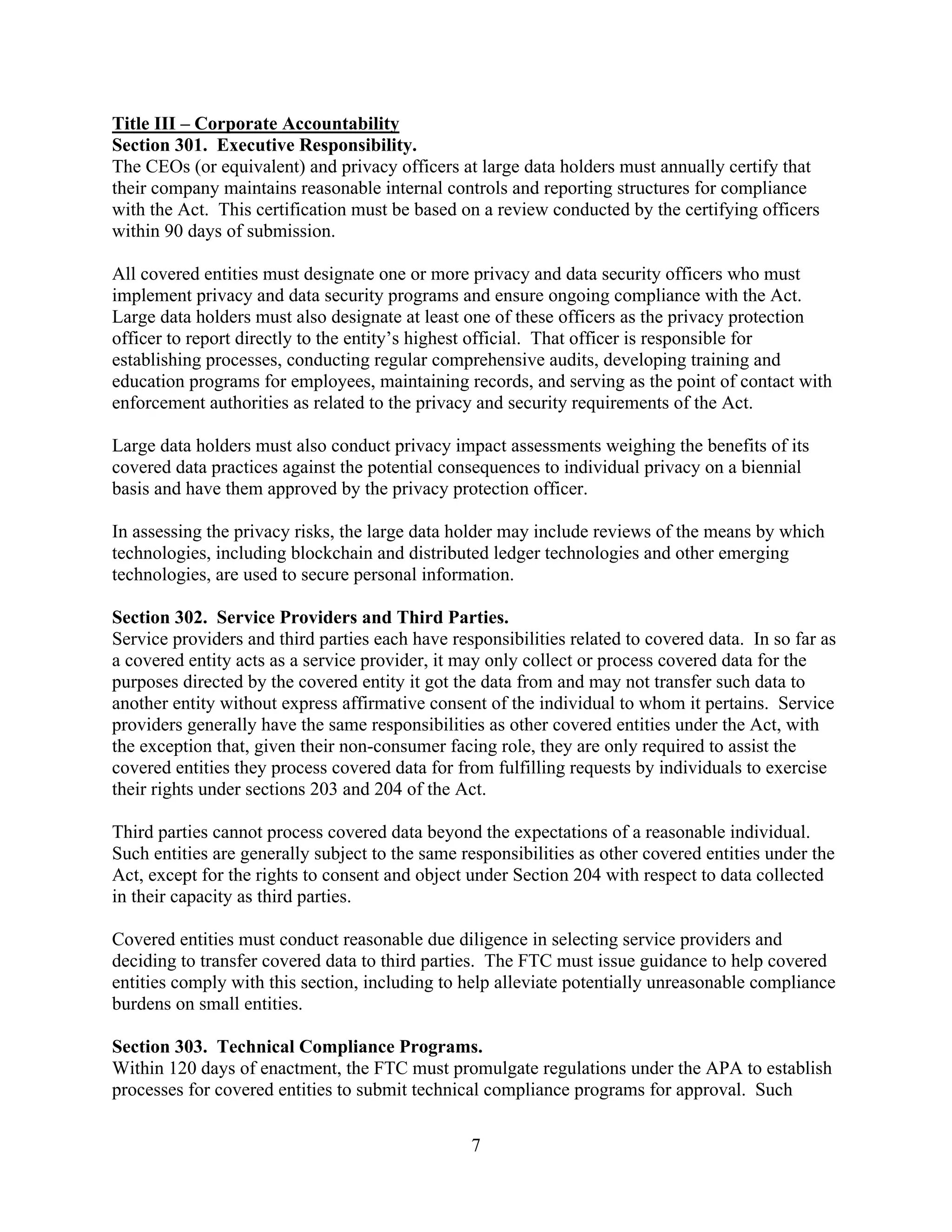 7
Title III – Corporate Accountability
Section 301. Executive Responsibility.
The CEOs (or equivalent) and privacy officers at large data holders must annually certify that
their company maintains reasonable internal controls and reporting structures for compliance
with the Act. This certification must be based on a review conducted by the certifying officers
within 90 days of submission.
All covered entities must designate one or more privacy and data security officers who must
implement privacy and data security programs and ensure ongoing compliance with the Act.
Large data holders must also designate at least one of these officers as the privacy protection
officer to report directly to the entity’s highest official. That officer is responsible for
establishing processes, conducting regular comprehensive audits, developing training and
education programs for employees, maintaining records, and serving as the point of contact with
enforcement authorities as related to the privacy and security requirements of the Act.
Large data holders must also conduct privacy impact assessments weighing the benefits of its
covered data practices against the potential consequences to individual privacy on a biennial
basis and have them approved by the privacy protection officer.
In assessing the privacy risks, the large data holder may include reviews of the means by which
technologies, including blockchain and distributed ledger technologies and other emerging
technologies, are used to secure personal information.
Section 302. Service Providers and Third Parties.
Service providers and third parties each have responsibilities related to covered data. In so far as
a covered entity acts as a service provider, it may only collect or process covered data for the
purposes directed by the covered entity it got the data from and may not transfer such data to
another entity without express affirmative consent of the individual to whom it pertains. Service
providers generally have the same responsibilities as other covered entities under the Act, with
the exception that, given their non-consumer facing role, they are only required to assist the
covered entities they process covered data for from fulfilling requests by individuals to exercise
their rights under sections 203 and 204 of the Act.
Third parties cannot process covered data beyond the expectations of a reasonable individual.
Such entities are generally subject to the same responsibilities as other covered entities under the
Act, except for the rights to consent and object under Section 204 with respect to data collected
in their capacity as third parties.
Covered entities must conduct reasonable due diligence in selecting service providers and
deciding to transfer covered data to third parties. The FTC must issue guidance to help covered
entities comply with this section, including to help alleviate potentially unreasonable compliance
burdens on small entities.
Section 303. Technical Compliance Programs.
Within 120 days of enactment, the FTC must promulgate regulations under the APA to establish
processes for covered entities to submit technical compliance programs for approval. Such
 