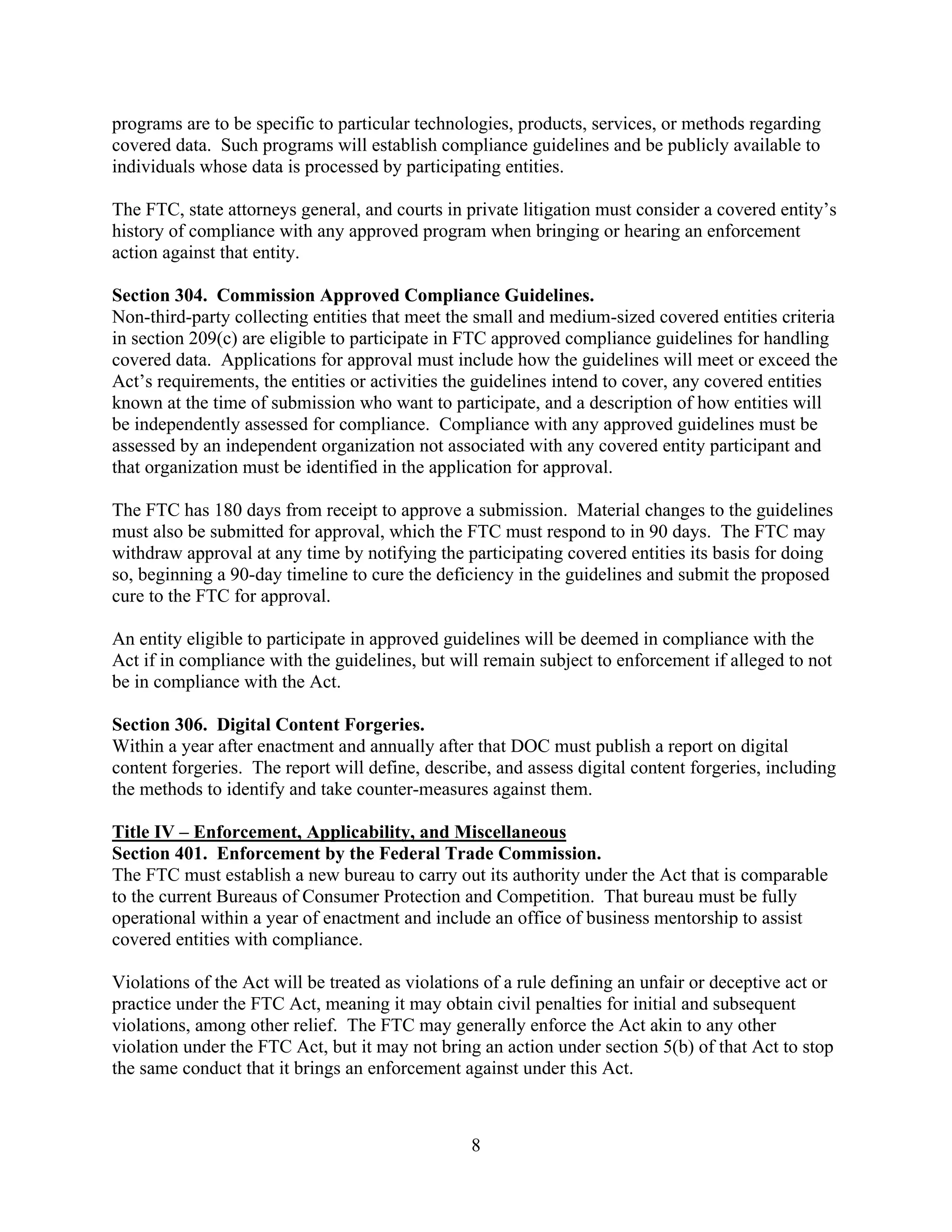 8
programs are to be specific to particular technologies, products, services, or methods regarding
covered data. Such programs will establish compliance guidelines and be publicly available to
individuals whose data is processed by participating entities.
The FTC, state attorneys general, and courts in private litigation must consider a covered entity’s
history of compliance with any approved program when bringing or hearing an enforcement
action against that entity.
Section 304. Commission Approved Compliance Guidelines.
Non-third-party collecting entities that meet the small and medium-sized covered entities criteria
in section 209(c) are eligible to participate in FTC approved compliance guidelines for handling
covered data. Applications for approval must include how the guidelines will meet or exceed the
Act’s requirements, the entities or activities the guidelines intend to cover, any covered entities
known at the time of submission who want to participate, and a description of how entities will
be independently assessed for compliance. Compliance with any approved guidelines must be
assessed by an independent organization not associated with any covered entity participant and
that organization must be identified in the application for approval.
The FTC has 180 days from receipt to approve a submission. Material changes to the guidelines
must also be submitted for approval, which the FTC must respond to in 90 days. The FTC may
withdraw approval at any time by notifying the participating covered entities its basis for doing
so, beginning a 90-day timeline to cure the deficiency in the guidelines and submit the proposed
cure to the FTC for approval.
An entity eligible to participate in approved guidelines will be deemed in compliance with the
Act if in compliance with the guidelines, but will remain subject to enforcement if alleged to not
be in compliance with the Act.
Section 306. Digital Content Forgeries.
Within a year after enactment and annually after that DOC must publish a report on digital
content forgeries. The report will define, describe, and assess digital content forgeries, including
the methods to identify and take counter-measures against them.
Title IV – Enforcement, Applicability, and Miscellaneous
Section 401. Enforcement by the Federal Trade Commission.
The FTC must establish a new bureau to carry out its authority under the Act that is comparable
to the current Bureaus of Consumer Protection and Competition. That bureau must be fully
operational within a year of enactment and include an office of business mentorship to assist
covered entities with compliance.
Violations of the Act will be treated as violations of a rule defining an unfair or deceptive act or
practice under the FTC Act, meaning it may obtain civil penalties for initial and subsequent
violations, among other relief. The FTC may generally enforce the Act akin to any other
violation under the FTC Act, but it may not bring an action under section 5(b) of that Act to stop
the same conduct that it brings an enforcement against under this Act.
 