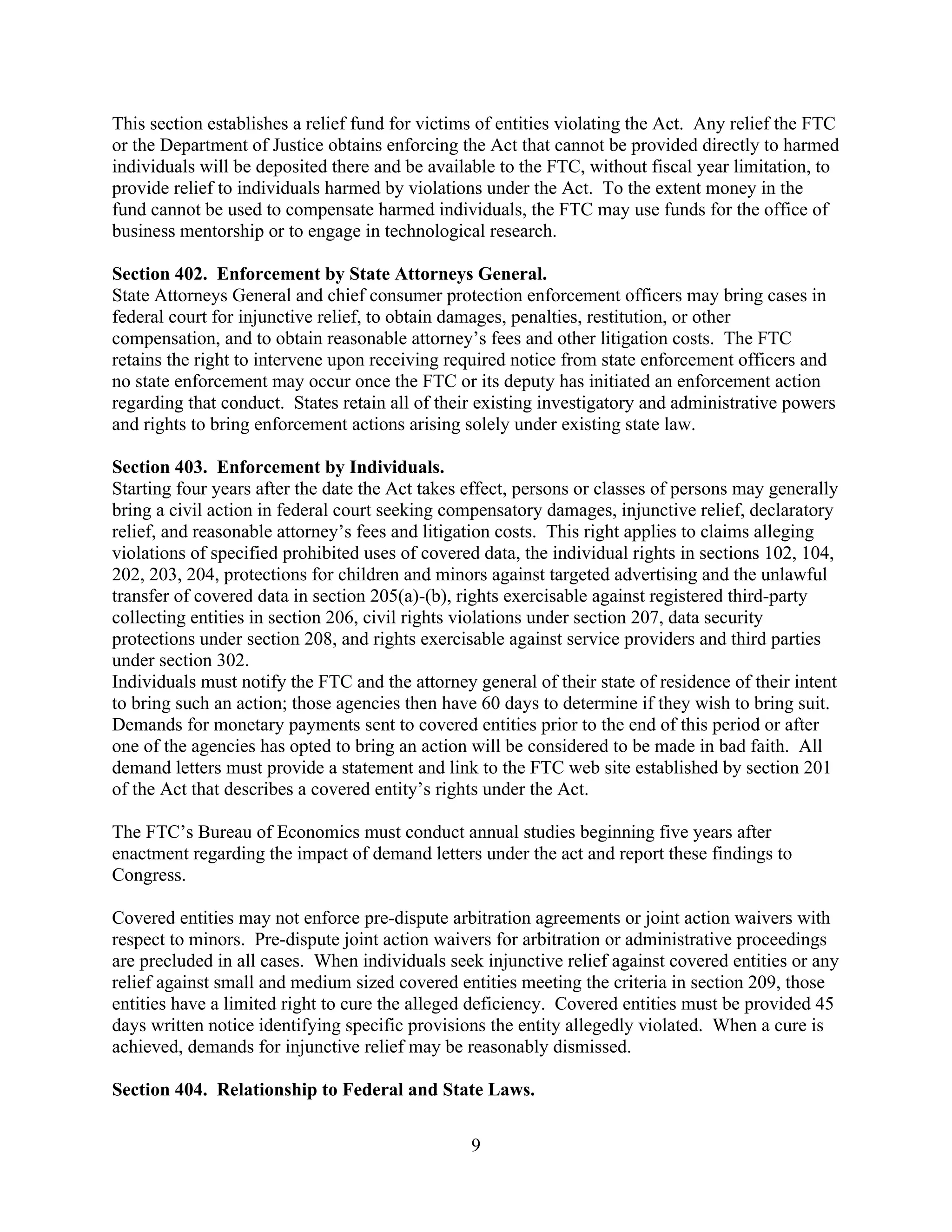 9
This section establishes a relief fund for victims of entities violating the Act. Any relief the FTC
or the Department of Justice obtains enforcing the Act that cannot be provided directly to harmed
individuals will be deposited there and be available to the FTC, without fiscal year limitation, to
provide relief to individuals harmed by violations under the Act. To the extent money in the
fund cannot be used to compensate harmed individuals, the FTC may use funds for the office of
business mentorship or to engage in technological research.
Section 402. Enforcement by State Attorneys General.
State Attorneys General and chief consumer protection enforcement officers may bring cases in
federal court for injunctive relief, to obtain damages, penalties, restitution, or other
compensation, and to obtain reasonable attorney’s fees and other litigation costs. The FTC
retains the right to intervene upon receiving required notice from state enforcement officers and
no state enforcement may occur once the FTC or its deputy has initiated an enforcement action
regarding that conduct. States retain all of their existing investigatory and administrative powers
and rights to bring enforcement actions arising solely under existing state law.
Section 403. Enforcement by Individuals.
Starting four years after the date the Act takes effect, persons or classes of persons may generally
bring a civil action in federal court seeking compensatory damages, injunctive relief, declaratory
relief, and reasonable attorney’s fees and litigation costs. This right applies to claims alleging
violations of specified prohibited uses of covered data, the individual rights in sections 102, 104,
202, 203, 204, protections for children and minors against targeted advertising and the unlawful
transfer of covered data in section 205(a)-(b), rights exercisable against registered third-party
collecting entities in section 206, civil rights violations under section 207, data security
protections under section 208, and rights exercisable against service providers and third parties
under section 302.
Individuals must notify the FTC and the attorney general of their state of residence of their intent
to bring such an action; those agencies then have 60 days to determine if they wish to bring suit.
Demands for monetary payments sent to covered entities prior to the end of this period or after
one of the agencies has opted to bring an action will be considered to be made in bad faith. All
demand letters must provide a statement and link to the FTC web site established by section 201
of the Act that describes a covered entity’s rights under the Act.
The FTC’s Bureau of Economics must conduct annual studies beginning five years after
enactment regarding the impact of demand letters under the act and report these findings to
Congress.
Covered entities may not enforce pre-dispute arbitration agreements or joint action waivers with
respect to minors. Pre-dispute joint action waivers for arbitration or administrative proceedings
are precluded in all cases. When individuals seek injunctive relief against covered entities or any
relief against small and medium sized covered entities meeting the criteria in section 209, those
entities have a limited right to cure the alleged deficiency. Covered entities must be provided 45
days written notice identifying specific provisions the entity allegedly violated. When a cure is
achieved, demands for injunctive relief may be reasonably dismissed.
Section 404. Relationship to Federal and State Laws.
 