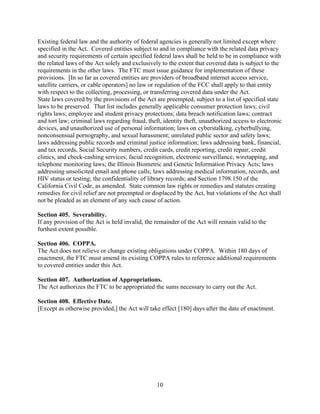 10
Existing federal law and the authority of federal agencies is generally not limited except where
specified in the Act. Covered entities subject to and in compliance with the related data privacy
and security requirements of certain specified federal laws shall be held to be in compliance with
the related laws of the Act solely and exclusively to the extent that covered data is subject to the
requirements in the other laws. The FTC must issue guidance for implementation of these
provisions. [In so far as covered entities are providers of broadband internet access service,
satellite carriers, or cable operators] no law or regulation of the FCC shall apply to that entity
with respect to the collecting, processing, or transferring covered data under the Act.
State laws covered by the provisions of the Act are preempted, subject to a list of specified state
laws to be preserved. That list includes generally applicable consumer protection laws; civil
rights laws; employee and student privacy protections; data breach notification laws; contract
and tort law; criminal laws regarding fraud, theft, identity theft, unauthorized access to electronic
devices, and unauthorized use of personal information; laws on cyberstalking, cyberbullying,
nonconsensual pornography, and sexual harassment; unrelated public sector and safety laws;
laws addressing public records and criminal justice information; laws addressing bank, financial,
and tax records, Social Security numbers, credit cards, credit reporting, credit repair, credit
clinics, and check-cashing services; facial recognition, electronic surveillance, wiretapping, and
telephone monitoring laws; the Illinois Biometric and Genetic Information Privacy Acts; laws
addressing unsolicited email and phone calls; laws addressing medical information, records, and
HIV status or testing; the confidentiality of library records; and Section 1798.150 of the
California Civil Code, as amended. State common law rights or remedies and statutes creating
remedies for civil relief are not preempted or displaced by the Act, but violations of the Act shall
not be pleaded as an element of any such cause of action.
Section 405. Severability.
If any provision of the Act is held invalid, the remainder of the Act will remain valid to the
furthest extent possible.
Section 406. COPPA.
The Act does not relieve or change existing obligations under COPPA. Within 180 days of
enactment, the FTC must amend its existing COPPA rules to reference additional requirements
to covered entities under this Act.
Section 407. Authorization of Appropriations.
The Act authorizes the FTC to be appropriated the sums necessary to carry out the Act.
Section 408. Effective Date.
[Except as otherwise provided,] the Act will take effect [180] days after the date of enactment.
 