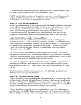 4
for covered entities to respond to such requests depends on whether covered entities are large
data holders or meet the requirements of small and mid-sized entities.
The FTC is authorized to promulgate APA regulations as necessary to establish processes for
compliance with this section, taking into consideration various characteristics of different
covered entities and their activities with respect to covered data.
Section 204. Right to Consent and Object.
Sensitive covered data may not be collected, processed, or transferred to a third party without the
express affirmative consent of the individual to whom it pertains. Individuals must be provided
the means to provide and withdraw consent by the same clear, conspicuous, and easy to use
means. Individuals may opt out of the transfer of any covered data to a third party.
Covered entities engaged in targeted advertising must provide individuals with clear and
conspicuous means to opt out prior to any targeted advertising and at all times afterwards.
Section 205. Data Protections for Children and Minors.
Covered entities are subject to additional requirements for covered data with respect to
individuals under age 17. Targeted advertising is expressly prohibited [if covered entities have
actual knowledge that an individual is under 17]/[to any individual under 17]. Covered entities
may not transfer the covered data of individuals between 13 and 17 years old to third parties
without express affirmative consent [where the covered entity has actual knowledge the
individual is between 13 and 17].
This section establishes a Youth Privacy and Marketing Division at the FTC, which shall be
responsible for addressing privacy and marketing concerns with respect to children and minors.
The division must submit annual reports to Congress and hire staff that includes experts in youth
development, data protection, digital advertising, and data analytics.
This section also requires the FTC Inspector General to submit a report to Congress every two
years analyzing the fairness and effectiveness of the safe harbor provisions in the Children’s
Online Privacy Protection Act of 1998 (COPPA). These reports must be published on the FTC
web site.
Notably, there are several other important provisions with heightened or specific call-outs to
children and minors throughout the legislation.
Section 206. Third-party collecting entities.
Third-party collecting entities must place a clear and conspicuous notice on their web site and/or
mobile application informing individuals they are a third-party collecting entity using language
specified by FTC regulations. The FTC must promulgate regulations under the APA that require
third-party collecting entities to allow for auditing of any access to or disclosure of covered data
related to individuals that is processed by the third-party collecting entity.
Third-party collecting entities that process covered data of more than 5,000 individuals must
annually register with the FTC. Registration includes paying a $100 fee, providing information
about the third-party collecting entity’s activities, providing contact information, and creating a
 