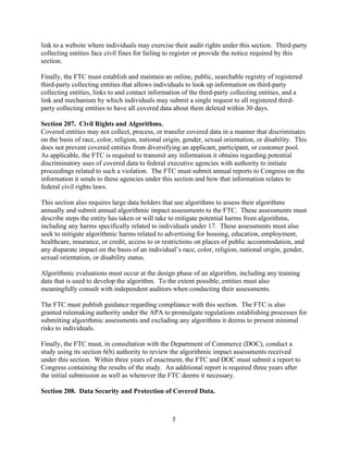 5
link to a website where individuals may exercise their audit rights under this section. Third-party
collecting entities face civil fines for failing to register or provide the notice required by this
section.
Finally, the FTC must establish and maintain an online, public, searchable registry of registered
third-party collecting entities that allows individuals to look up information on third-party
collecting entities, links to and contact information of the third-party collecting entities, and a
link and mechanism by which individuals may submit a single request to all registered third-
party collecting entities to have all covered data about them deleted within 30 days.
Section 207. Civil Rights and Algorithms.
Covered entities may not collect, process, or transfer covered data in a manner that discriminates
on the basis of race, color, religion, national origin, gender, sexual orientation, or disability. This
does not prevent covered entities from diversifying an applicant, participant, or customer pool.
As applicable, the FTC is required to transmit any information it obtains regarding potential
discriminatory uses of covered data to federal executive agencies with authority to initiate
proceedings related to such a violation. The FTC must submit annual reports to Congress on the
information it sends to these agencies under this section and how that information relates to
federal civil rights laws.
This section also requires large data holders that use algorithms to assess their algorithms
annually and submit annual algorithmic impact assessments to the FTC. These assessments must
describe steps the entity has taken or will take to mitigate potential harms from algorithms,
including any harms specifically related to individuals under 17. These assessments must also
seek to mitigate algorithmic harms related to advertising for housing, education, employment,
healthcare, insurance, or credit, access to or restrictions on places of public accommodation, and
any disparate impact on the basis of an individual’s race, color, religion, national origin, gender,
sexual orientation, or disability status.
Algorithmic evaluations must occur at the design phase of an algorithm, including any training
data that is used to develop the algorithm. To the extent possible, entities must also
meaningfully consult with independent auditors when conducting their assessments.
The FTC must publish guidance regarding compliance with this section. The FTC is also
granted rulemaking authority under the APA to promulgate regulations establishing processes for
submitting algorithmic assessments and excluding any algorithms it deems to present minimal
risks to individuals.
Finally, the FTC must, in consultation with the Department of Commerce (DOC), conduct a
study using its section 6(b) authority to review the algorithmic impact assessments received
under this section. Within three years of enactment, the FTC and DOC must submit a report to
Congress containing the results of the study. An additional report is required three years after
the initial submission as well as whenever the FTC deems it necessary.
Section 208. Data Security and Protection of Covered Data.
 