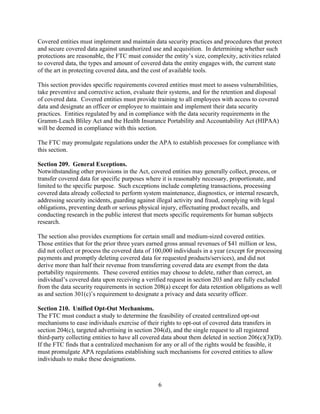 6
Covered entities must implement and maintain data security practices and procedures that protect
and secure covered data against unauthorized use and acquisition. In determining whether such
protections are reasonable, the FTC must consider the entity’s size, complexity, activities related
to covered data, the types and amount of covered data the entity engages with, the current state
of the art in protecting covered data, and the cost of available tools.
This section provides specific requirements covered entities must meet to assess vulnerabilities,
take preventive and corrective action, evaluate their systems, and for the retention and disposal
of covered data. Covered entities must provide training to all employees with access to covered
data and designate an officer or employee to maintain and implement their data security
practices. Entities regulated by and in compliance with the data security requirements in the
Gramm-Leach Bliley Act and the Health Insurance Portability and Accountability Act (HIPAA)
will be deemed in compliance with this section.
The FTC may promulgate regulations under the APA to establish processes for compliance with
this section.
Section 209. General Exceptions.
Notwithstanding other provisions in the Act, covered entities may generally collect, process, or
transfer covered data for specific purposes where it is reasonably necessary, proportionate, and
limited to the specific purpose. Such exceptions include completing transactions, processing
covered data already collected to perform system maintenance, diagnostics, or internal research,
addressing security incidents, guarding against illegal activity and fraud, complying with legal
obligations, preventing death or serious physical injury, effectuating product recalls, and
conducting research in the public interest that meets specific requirements for human subjects
research.
The section also provides exemptions for certain small and medium-sized covered entities.
Those entities that for the prior three years earned gross annual revenues of $41 million or less,
did not collect or process the covered data of 100,000 individuals in a year (except for processing
payments and promptly deleting covered data for requested products/services), and did not
derive more than half their revenue from transferring covered data are exempt from the data
portability requirements. These covered entities may choose to delete, rather than correct, an
individual’s covered data upon receiving a verified request in section 203 and are fully excluded
from the data security requirements in section 208(a) except for data retention obligations as well
as and section 301(c)’s requirement to designate a privacy and data security officer.
Section 210. Unified Opt-Out Mechanisms.
The FTC must conduct a study to determine the feasibility of created centralized opt-out
mechanisms to ease individuals exercise of their rights to opt-out of covered data transfers in
section 204(c), targeted advertising in section 204(d), and the single request to all registered
third-party collecting entities to have all covered data about them deleted in section 206(c)(3)(D).
If the FTC finds that a centralized mechanism for any or all of the rights would be feasible, it
must promulgate APA regulations establishing such mechanisms for covered entities to allow
individuals to make these designations.
 