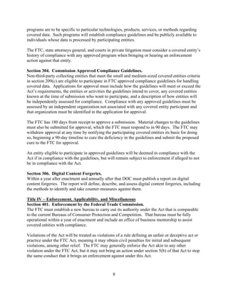 8
programs are to be specific to particular technologies, products, services, or methods regarding
covered data. Such programs will establish compliance guidelines and be publicly available to
individuals whose data is processed by participating entities.
The FTC, state attorneys general, and courts in private litigation must consider a covered entity’s
history of compliance with any approved program when bringing or hearing an enforcement
action against that entity.
Section 304. Commission Approved Compliance Guidelines.
Non-third-party collecting entities that meet the small and medium-sized covered entities criteria
in section 209(c) are eligible to participate in FTC approved compliance guidelines for handling
covered data. Applications for approval must include how the guidelines will meet or exceed the
Act’s requirements, the entities or activities the guidelines intend to cover, any covered entities
known at the time of submission who want to participate, and a description of how entities will
be independently assessed for compliance. Compliance with any approved guidelines must be
assessed by an independent organization not associated with any covered entity participant and
that organization must be identified in the application for approval.
The FTC has 180 days from receipt to approve a submission. Material changes to the guidelines
must also be submitted for approval, which the FTC must respond to in 90 days. The FTC may
withdraw approval at any time by notifying the participating covered entities its basis for doing
so, beginning a 90-day timeline to cure the deficiency in the guidelines and submit the proposed
cure to the FTC for approval.
An entity eligible to participate in approved guidelines will be deemed in compliance with the
Act if in compliance with the guidelines, but will remain subject to enforcement if alleged to not
be in compliance with the Act.
Section 306. Digital Content Forgeries.
Within a year after enactment and annually after that DOC must publish a report on digital
content forgeries. The report will define, describe, and assess digital content forgeries, including
the methods to identify and take counter-measures against them.
Title IV – Enforcement, Applicability, and Miscellaneous
Section 401. Enforcement by the Federal Trade Commission.
The FTC must establish a new bureau to carry out its authority under the Act that is comparable
to the current Bureaus of Consumer Protection and Competition. That bureau must be fully
operational within a year of enactment and include an office of business mentorship to assist
covered entities with compliance.
Violations of the Act will be treated as violations of a rule defining an unfair or deceptive act or
practice under the FTC Act, meaning it may obtain civil penalties for initial and subsequent
violations, among other relief. The FTC may generally enforce the Act akin to any other
violation under the FTC Act, but it may not bring an action under section 5(b) of that Act to stop
the same conduct that it brings an enforcement against under this Act.
 